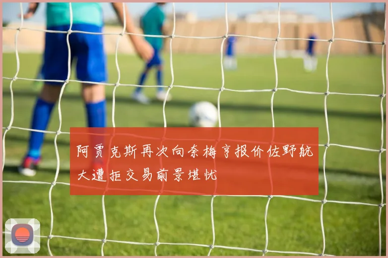 阿贾克斯再次向奈梅亨报价佐野航大遭拒交易前景堪忧