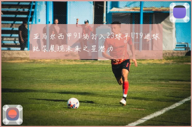 亚马尔西甲91场打入23球平U19进球纪录展现未来之星潜力