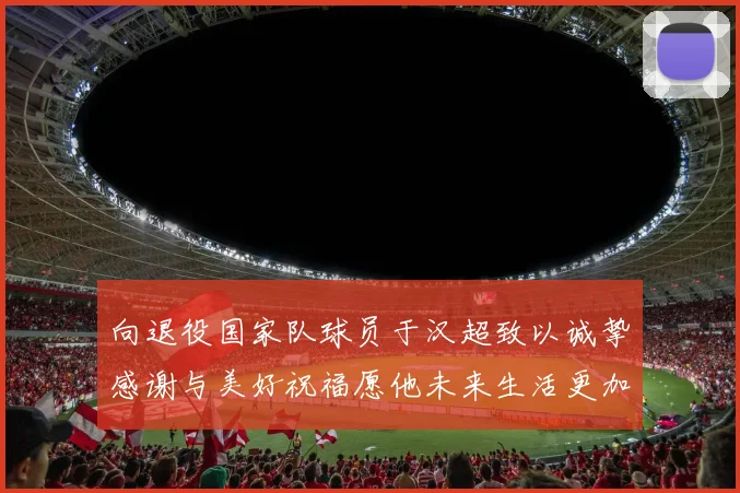 向退役国家队球员于汉超致以诚挚感谢与美好祝福愿他未来生活更加精彩