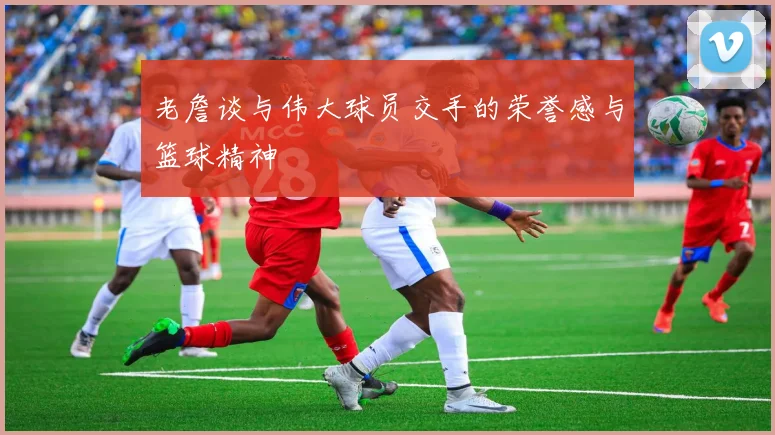 老詹谈与伟大球员交手的荣誉感与篮球精神