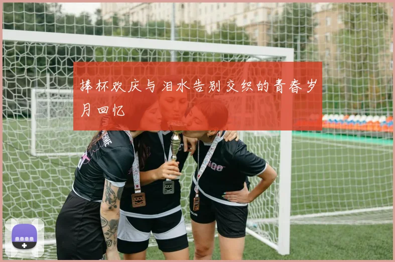 捧杯欢庆与泪水告别交织的青春岁月回忆