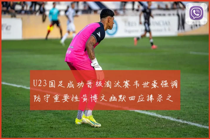 U23国足成功晋级淘汰赛韦世豪强调防守重要性黄博文幽默回应捧杀之说