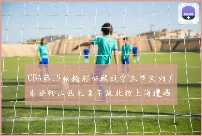 CBA第19轮精彩回顾辽宁末节失利广东逆转山西北京不敌北控上海遭遇浙江重创