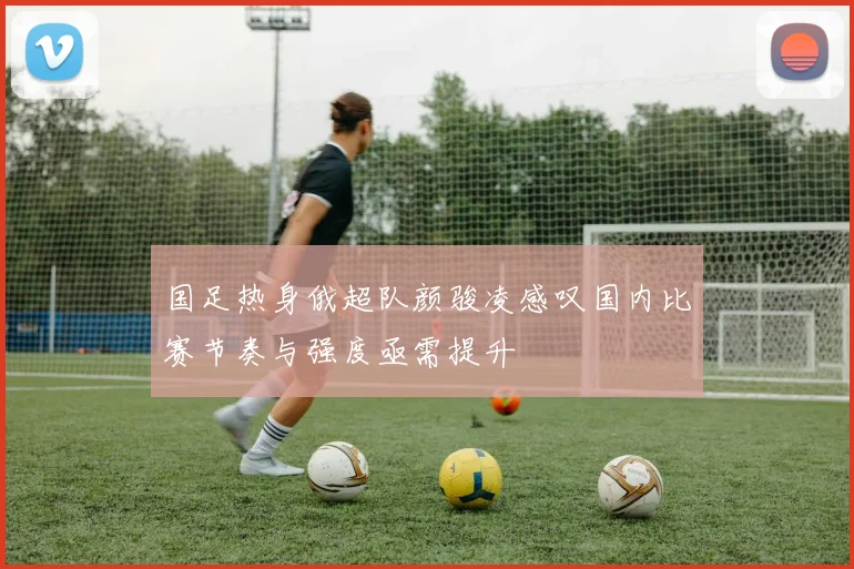 国足热身俄超队颜骏凌感叹国内比赛节奏与强度亟需提升