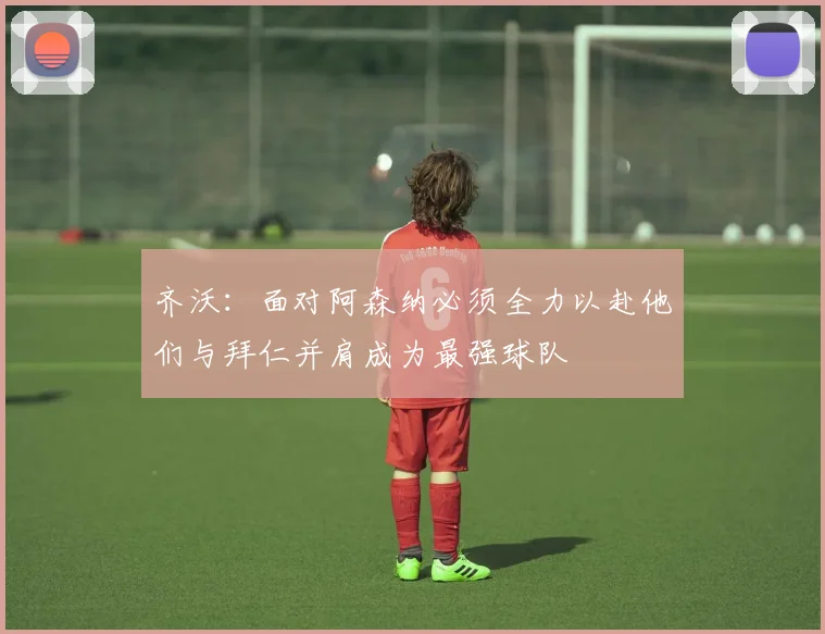 齐沃：面对阿森纳必须全力以赴他们与拜仁并肩成为最强球队