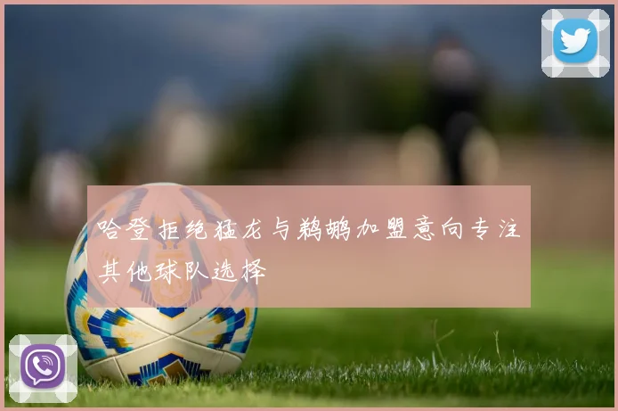 哈登拒绝猛龙与鹈鹕加盟意向专注其他球队选择