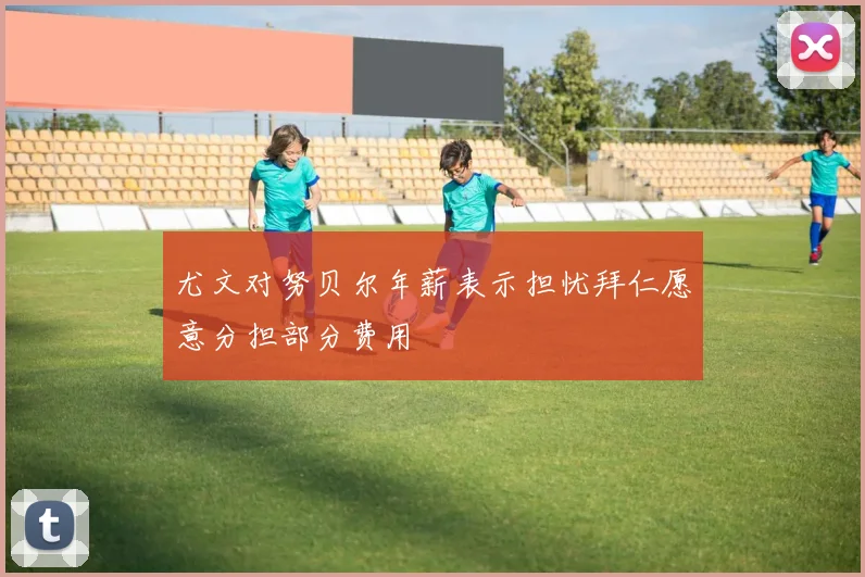 尤文对努贝尔年薪表示担忧拜仁愿意分担部分费用