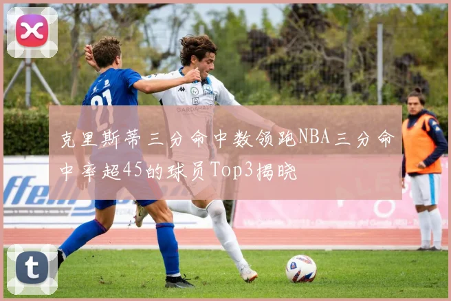 克里斯蒂三分命中数领跑NBA三分命中率超45的球员Top3揭晓
