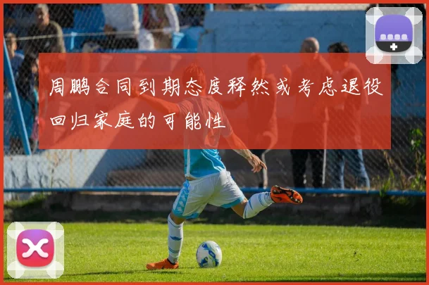 周鹏合同到期态度释然或考虑退役回归家庭的可能性