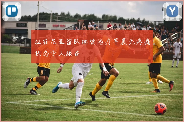 拉菲尼亚留队继续治疗早晨无疼痛状态令人振奋