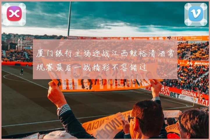 厦门银行主场迎战江西鲸裕清酒常规赛最后一战精彩不容错过