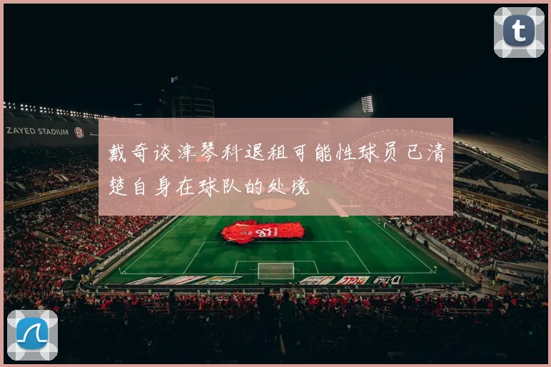 戴奇谈津琴科退租可能性球员已清楚自身在球队的处境