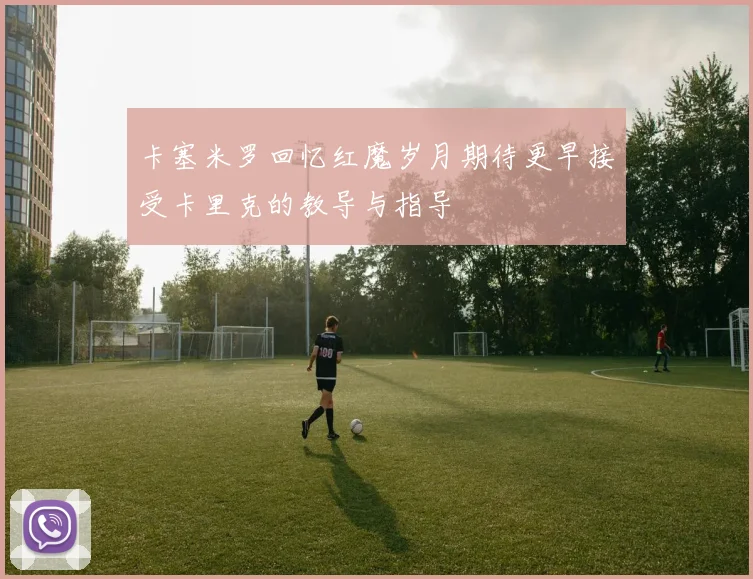 卡塞米罗回忆红魔岁月期待更早接受卡里克的教导与指导