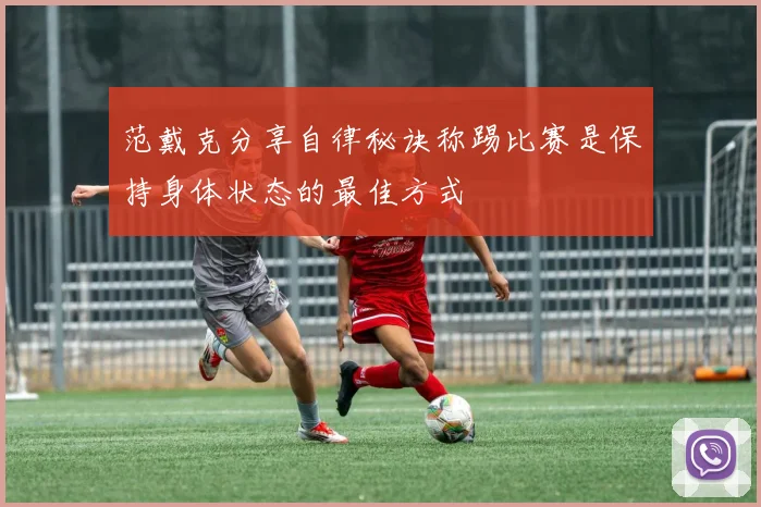 范戴克分享自律秘诀称踢比赛是保持身体状态的最佳方式