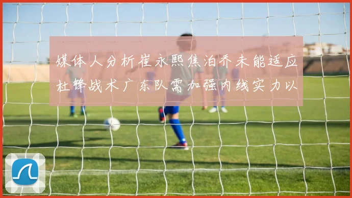 媒体人分析崔永熙焦泊乔未能适应杜锋战术广东队需加强内线实力以提升竞争力