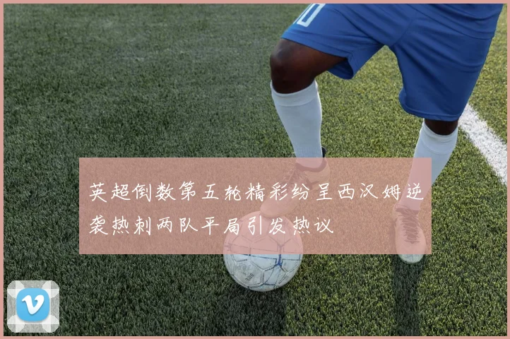 英超倒数第五轮精彩纷呈西汉姆逆袭热刺两队平局引发热议
