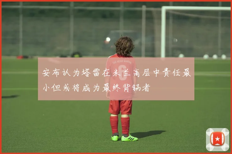 安布认为塔雷在米兰高层中责任最小但或将成为最终背锅者