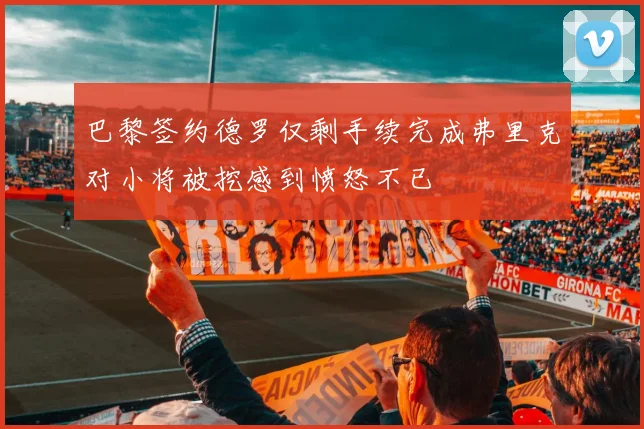巴黎签约德罗仅剩手续完成弗里克对小将被挖感到愤怒不已